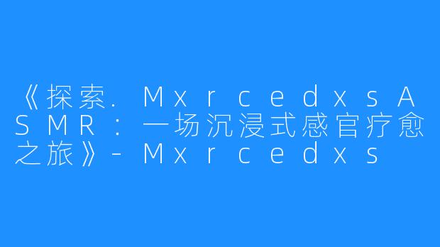 《探索.MxrcedxsASMR:一场沉浸式感官疗愈之旅》-Mxrcedxs ASMR