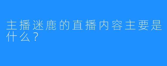 主播迷鹿的直播内容主要是什么？