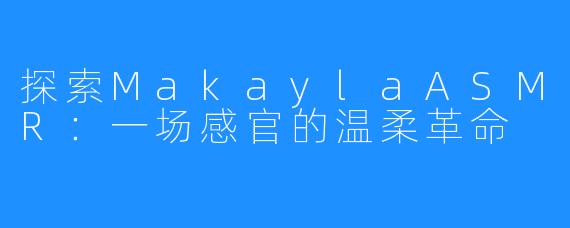 探索MakaylaASMR:一场感官的温柔革命