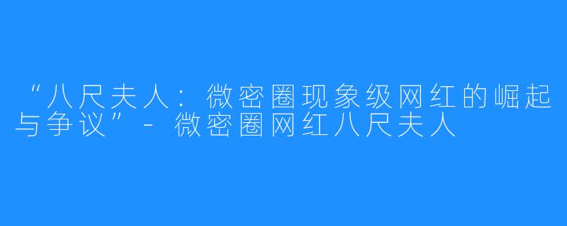 “八尺夫人：微密圈现象级网红的崛起与争议”-微密圈网红八尺夫人