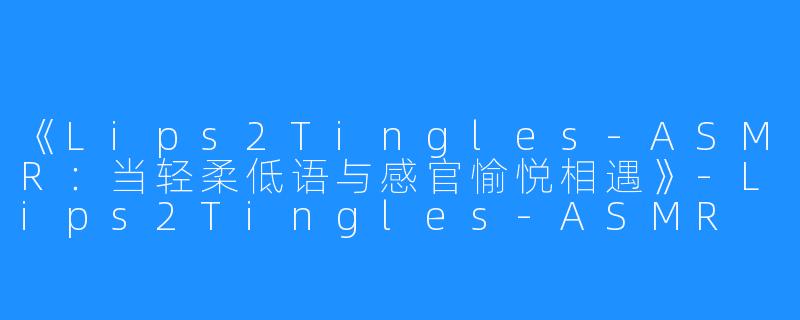 《Lips2Tingles-ASMR:当轻柔低语与感官愉悦相遇》-Lips2Tingles-ASMR
