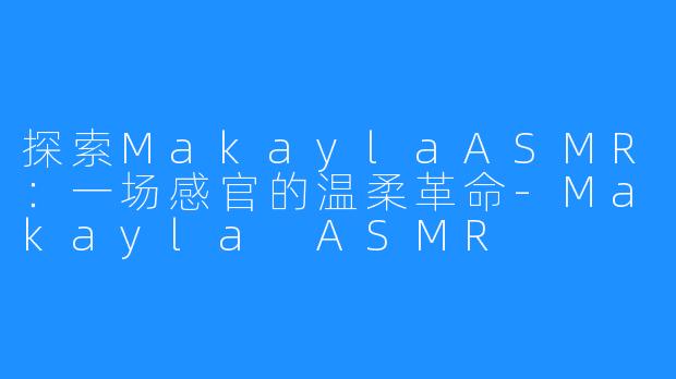 探索MakaylaASMR:一场感官的温柔革命-Makayla ASMR