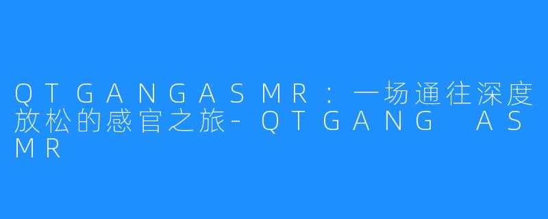 QTGANGASMR:一场通往深度放松的感官之旅-QTGANG ASMR