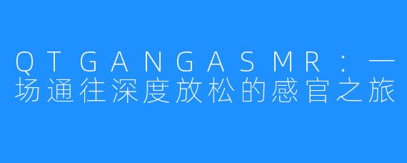 QTGANGASMR:一场通往深度放松的感官之旅