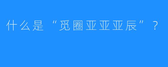 什么是“觅圈亚亚亚辰”？