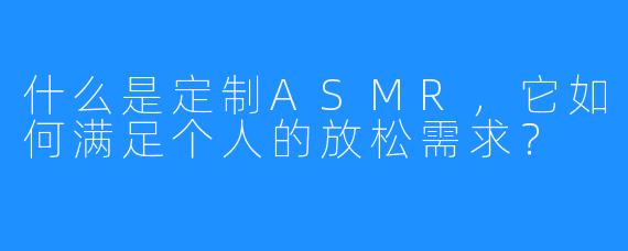 什么是定制ASMR,它如何满足个人的放松需求?