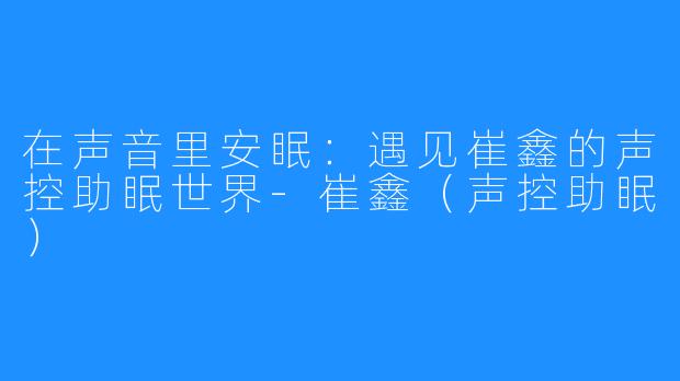 在声音里安眠：遇见崔鑫的声控助眠世界-崔鑫（声控助眠）