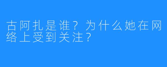 古阿扎是谁？为什么她在网络上受到关注？