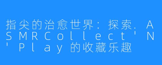 指尖的治愈世界:探索.ASMRCollect'N'Play的收藏乐趣