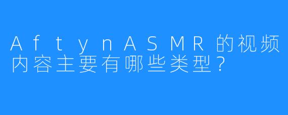AftynASMR的视频内容主要有哪些类型？