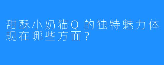 甜酥小奶猫Q的独特魅力体现在哪些方面？