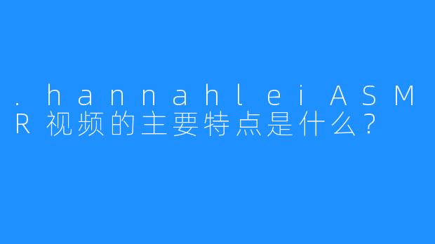 .hannahleiASMR视频的主要特点是什么？