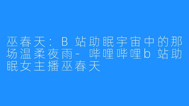 巫春天：B站助眠宇宙中的那场温柔夜雨-哔哩哔哩b站助眠女主播巫春天