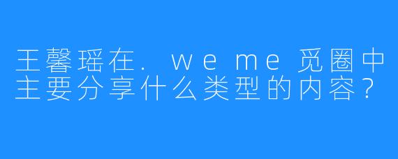 王馨瑶在.weme觅圈中主要分享什么类型的内容？