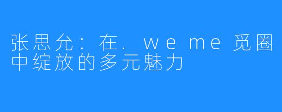张思允:在.weme觅圈中绽放的多元魅力