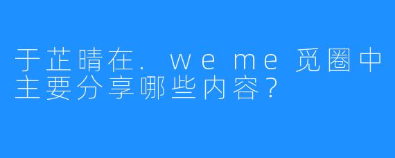 于芷晴在.weme觅圈中主要分享哪些内容？