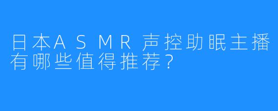 日本ASMR声控助眠主播有哪些值得推荐？