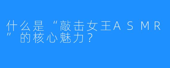 什么是“敲击女王ASMR”的核心魅力？