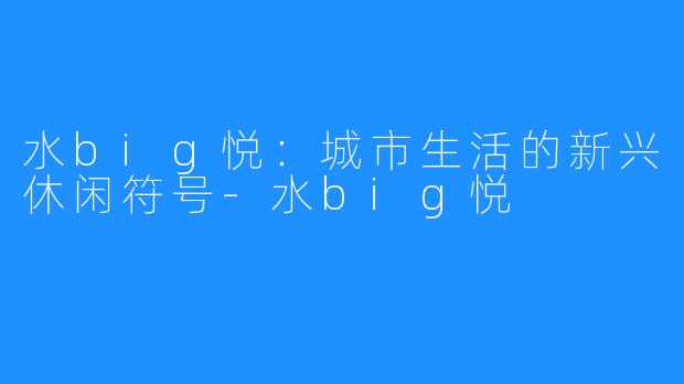 水big悦:城市生活的新兴休闲符号-水big悦