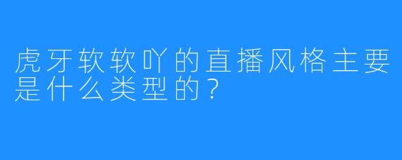 虎牙软软吖的直播风格主要是什么类型的？