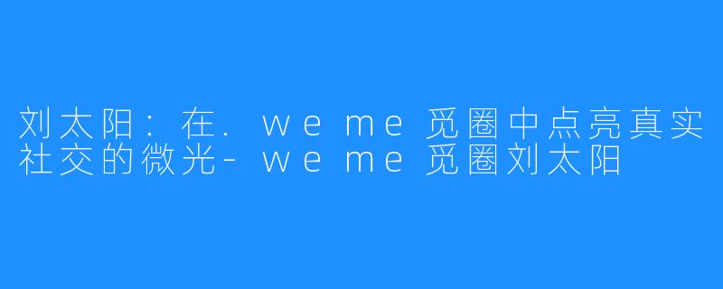 刘太阳：在.weme觅圈中点亮真实社交的微光-weme觅圈刘太阳