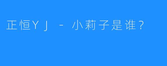 正恒YJ-小莉子是谁？