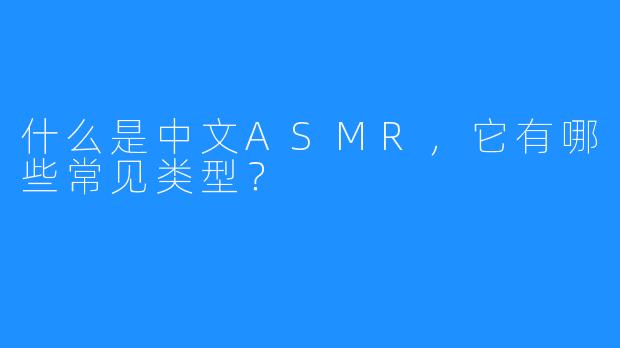 什么是中文ASMR,它有哪些常见类型?