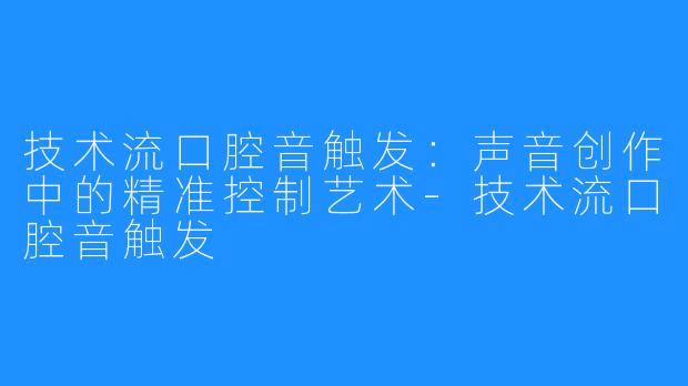 技术流口腔音触发：声音创作中的精准控制艺术-技术流口腔音触发
