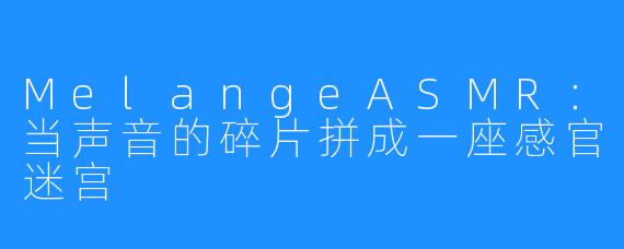 MelangeASMR：当声音的碎片拼成一座感官迷宫