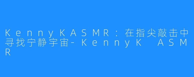 KennyKASMR:在指尖敲击中寻找宁静宇宙-KennyK ASMR