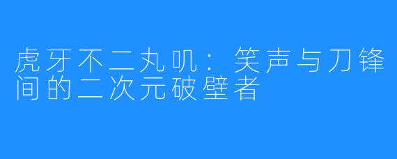 虎牙不二丸叽:笑声与刀锋间的二次元破壁者