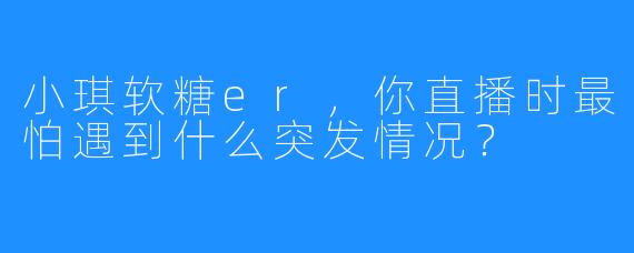 小琪软糖er，你直播时最怕遇到什么突发情况？