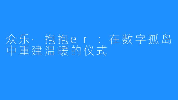 众乐·抱抱er:在数字孤岛中重建温暖的仪式
