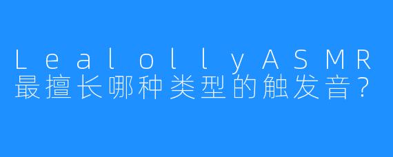 LealollyASMR最擅长哪种类型的触发音？