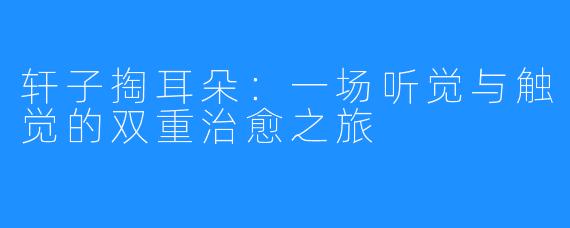 轩子掏耳朵:一场听觉与触觉的双重治愈之旅
