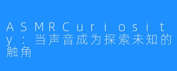 ASMRCuriosity：当声音成为探索未知的触角