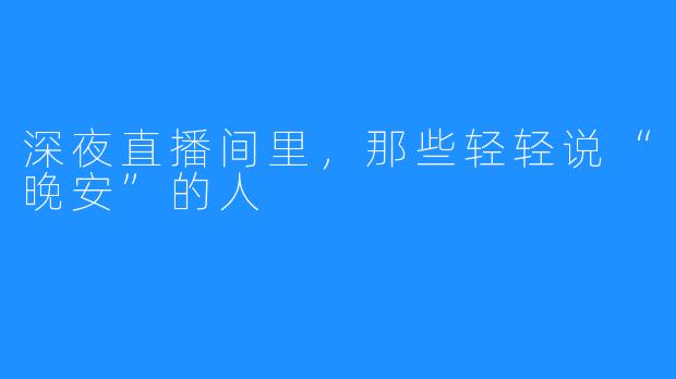 深夜直播间里，那些轻轻说“晚安”的人
