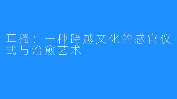 耳搔:一种跨越文化的感官仪式与治愈艺术