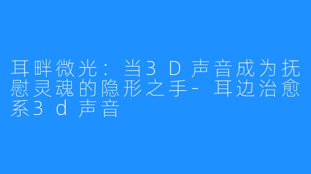 耳畔微光：当3D声音成为抚慰灵魂的隐形之手-耳边治愈系3d声音
