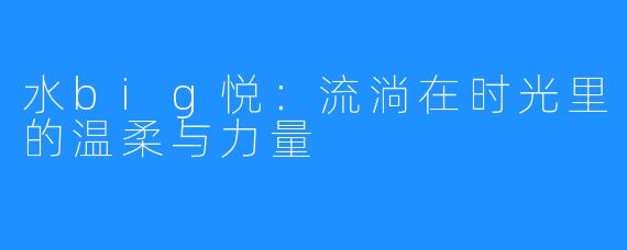 水big悦:流淌在时光里的温柔与力量