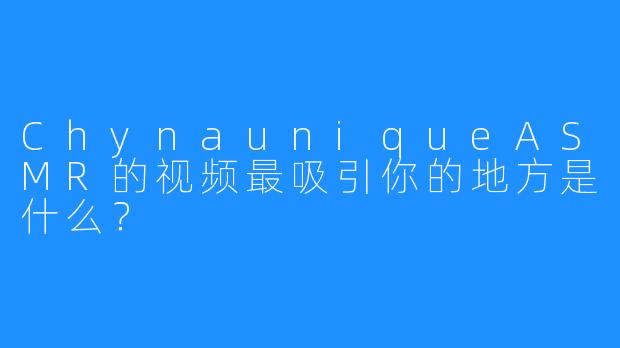 ChynauniqueASMR的视频最吸引你的地方是什么?