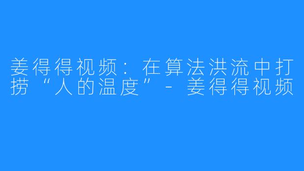 姜得得视频:在算法洪流中打捞“人的温度”-姜得得视频
